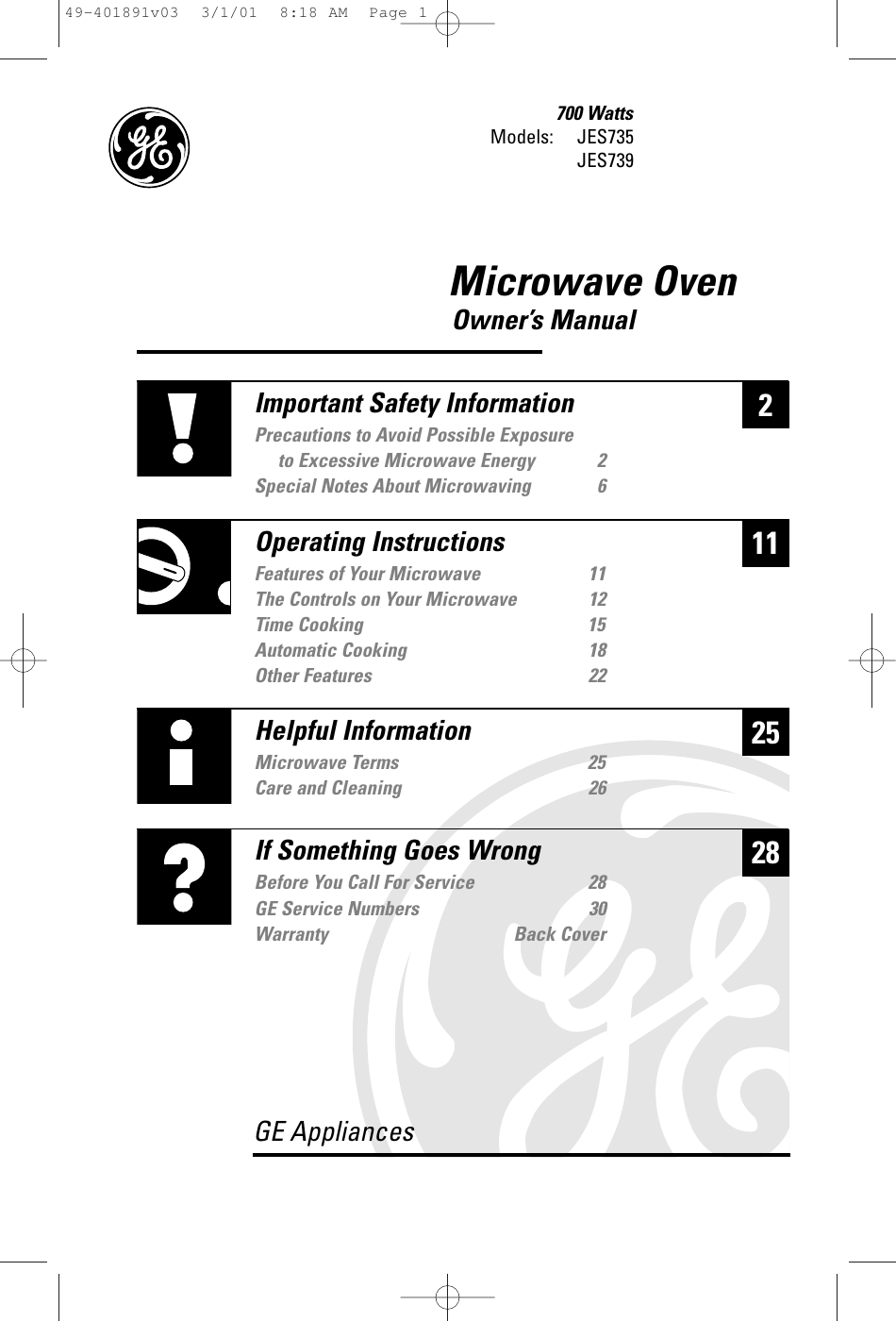 Microwave OvenOwner’s Manual700 WattsModels: JES735JES739225Helpful InformationMicrowave Terms 25Care and Cleaning 2628If Something Goes WrongBefore You Call For Service 28GE Service Numbers 30Warranty Back CoverGE Appliances11Important Safety InformationPrecautions to Avoid Possible Exposure to Excessive Microwave Energy 2Special Notes About Microwaving 6Operating InstructionsFeatures of Your Microwave 11The Controls on Your Microwave 12Time Cooking 15Automatic Cooking 18Other Features 2249-401891v03  3/1/01  8:18 AM  Page 1