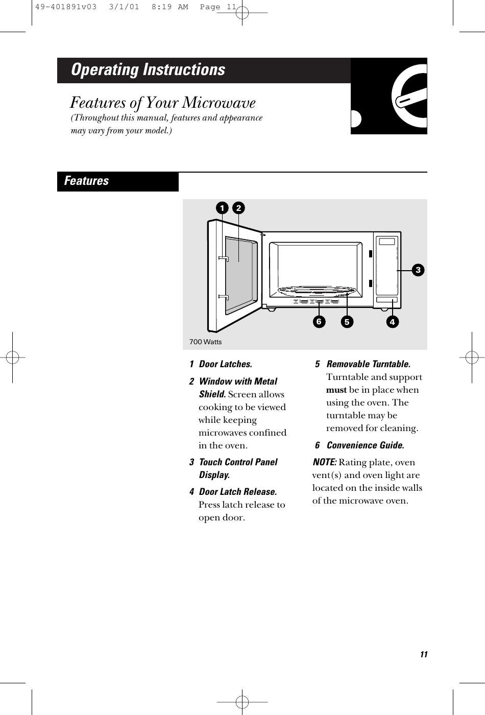 Operating InstructionsFeatures of Your Microwave(Throughout this manual, features and appearancemay vary from your model.)1 Door Latches.2 Window with MetalShield. Screen allowscooking to be viewedwhile keepingmicrowaves confined in the oven.3 Touch Control PanelDisplay.4 Door Latch Release.Press latch release toopen door.5 Removable Turntable.Turntable and supportmust be in place whenusing the oven. Theturntable may beremoved for cleaning.6 Convenience Guide.NOTE: Rating plate, ovenvent(s) and oven light arelocated on the inside wallsof the microwave oven.Features2165 4311700 Watts49-401891v03  3/1/01  8:19 AM  Page 11