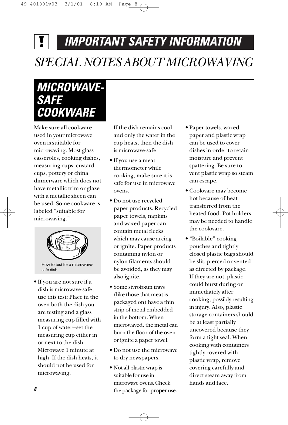 IMPORTANT SAFETY INFORMATIONSPECIAL NOTES ABOUT MICROWAVINGMake sure all cookwareused in your microwaveoven is suitable formicrowaving. Most glasscasseroles, cooking dishes,measuring cups, custardcups, pottery or chinadinnerware which does nothave metallic trim or glazewith a metallic sheen canbe used. Some cookware islabeled “suitable formicrowaving.”•If you are not sure if adish is microwave-safe,use this test: Place in theoven both the dish youare testing and a glassmeasuring cup filled with1 cup of water—set themeasuring cup either inor next to the dish.Microwave 1 minute athigh. If the dish heats, itshould not be used formicrowaving. If the dish remains cooland only the water in thecup heats, then the dishis microwave-safe.•If you use a meat thermometer whilecooking, make sure it issafe for use in microwaveovens.•Do not use recycledpaper products. Recycledpaper towels, napkinsand waxed paper cancontain metal fleckswhich may cause arcingor ignite. Paper productscontaining nylon ornylon filaments shouldbe avoided, as they mayalso ignite. •Some styrofoam trays (like those that meat ispackaged on) have a thinstrip of metal embeddedin the bottom. Whenmicrowaved, the metal canburn the floor of the ovenor ignite a paper towel.•Do not use the microwaveto dry newspapers.•Not all plastic wrap issuitable for use inmicrowave ovens. Checkthe package for proper use.•Paper towels, waxedpaper and plastic wrapcan be used to coverdishes in order to retainmoisture and preventspattering. Be sure tovent plastic wrap so steamcan escape.•Cookware may becomehot because of heattransferred from theheated food. Pot holdersmay be needed to handlethe cookware.•“Boilable” cookingpouches and tightlyclosed plastic bags shouldbe slit, pierced or ventedas directed by package. If they are not, plasticcould burst during orimmediately aftercooking, possibly resultingin injury. Also, plasticstorage containers shouldbe at least partiallyuncovered because theyform a tight seal. Whencooking with containerstightly covered withplastic wrap, removecovering carefully anddirect steam away fromhands and face.MICROWAVE-SAFECOOKWARE8How to test for a microwave-safe dish.49-401891v03  3/1/01  8:19 AM  Page 8