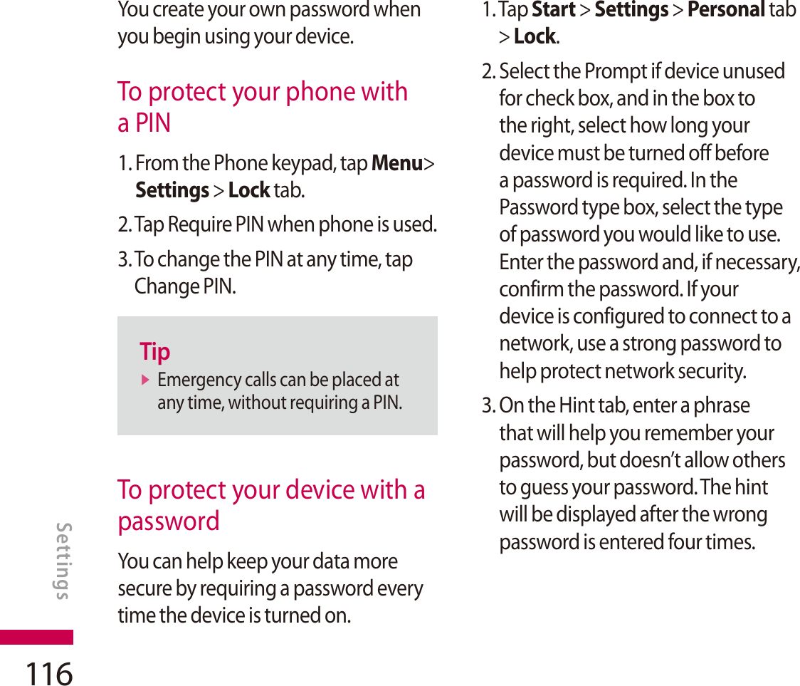 116You create your own password when you begin using your device.To protect your phone with a PIN1. From the Phone keypad, tap Menu&gt;Settings &gt; Lock tab.2. Tap Require PIN when phone is used.3. To change the PIN at any time, tap Change PIN.TipvEmergency calls can be placed at any time, without requiring a PIN.To protect your device with a password You can help keep your data more secure by requiring a password every time the device is turned on.1. Tap Start &gt; Settings &gt; Personal tab &gt; Lock.2. Select the Prompt if device unused for check box, and in the box to the right, select how long your device must be turned off before a password is required. In the Password type box, select the type of password you would like to use. Enter the password and, if necessary, confirm the password. If your device is configured to connect to a network, use a strong password to help protect network security.3.  On the Hint tab, enter a phrase that will help you remember your password, but doesn’t allow others to guess your password. The hint will be displayed after the wrong password is entered four times.SETTINGSSettings