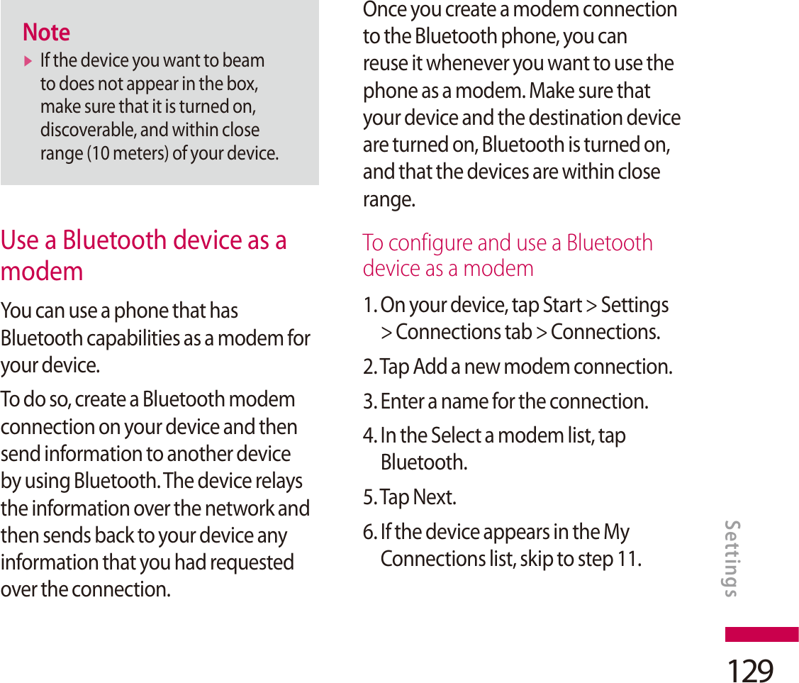 129NotevIf the device you want to beam to does not appear in the box, make sure that it is turned on, discoverable, and within close range (10 meters) of your device.Use a Bluetooth device as a modemYou can use a phone that has Bluetooth capabilities as a modem for your device.To do so, create a Bluetooth modem connection on your device and then send information to another device by using Bluetooth. The device relays the information over the network and then sends back to your device any information that you had requested over the connection.Once you create a modem connection to the Bluetooth phone, you can reuse it whenever you want to use the phone as a modem. Make sure that your device and the destination device are turned on, Bluetooth is turned on, and that the devices are within close range.To configure and use a Bluetooth device as a modem1.  On your device, tap Start &gt; Settings &gt; Connections tab &gt; Connections.2. Tap Add a new modem connection.3. Enter a name for the connection.4. In the Select a modem list, tap Bluetooth.5. Tap Next.6. If the device appears in the My Connections list, skip to step 11.Settings