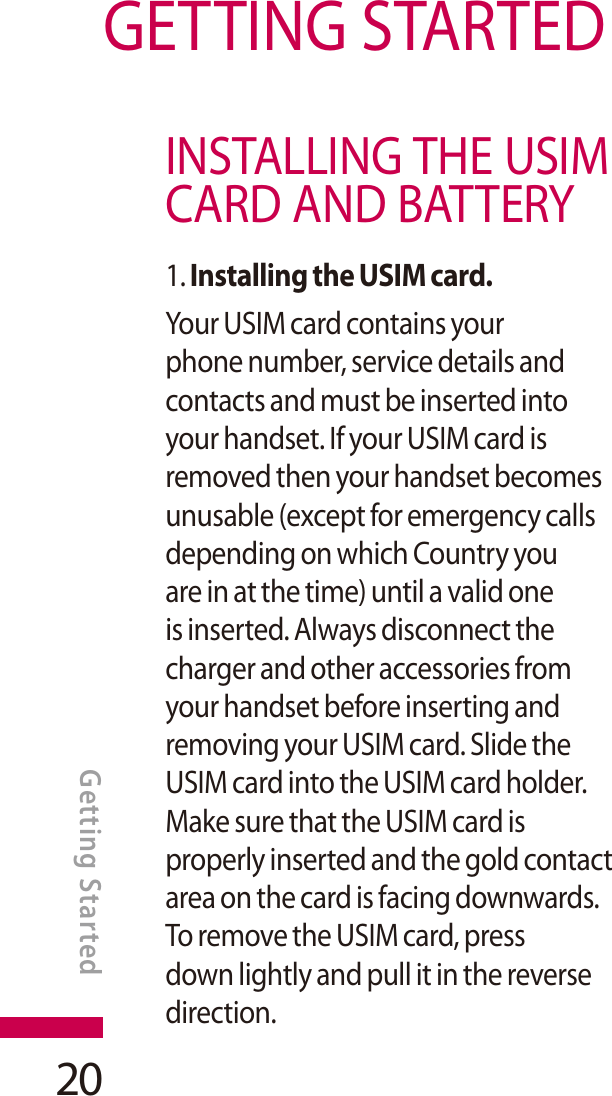 20GETTING STARTEDGetting StartedINSTALLING THE USIM CARD AND BATTERY1. Installing the USIM card.Your USIM card contains your phone number, service details and contacts and must be inserted into your handset. If your USIM card is removed then your handset becomes unusable (except for emergency calls depending on which Country you are in at the time) until a valid one is inserted. Always disconnect the charger and other accessories from your handset before inserting and removing your USIM card. Slide the USIM card into the USIM card holder. Make sure that the USIM card is properly inserted and the gold contact area on the card is facing downwards. To remove the USIM card, press down lightly and pull it in the reverse direction.
