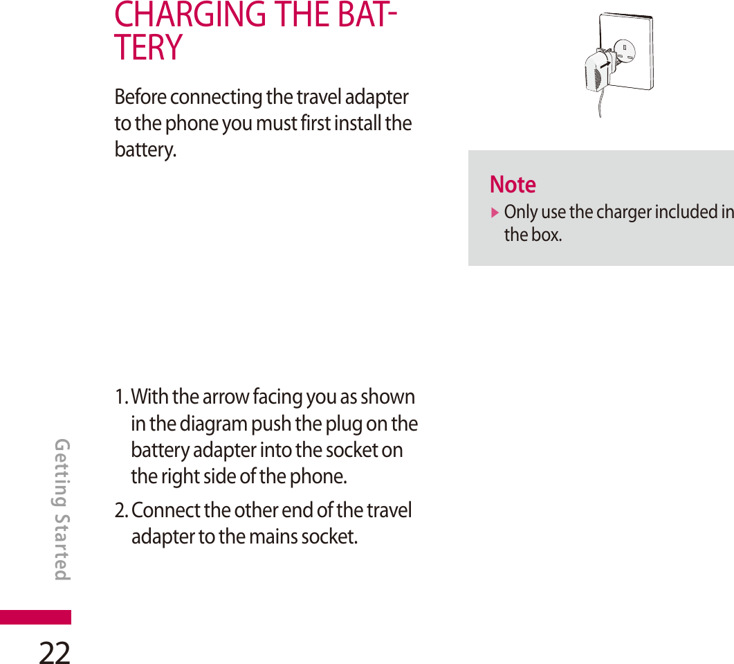 22CHARGING THE BATTERYBefore connecting the travel adapter to the phone you must first install the battery.1. With the arrow facing you as shown in the diagram push the plug on the battery adapter into the socket on the right side of the phone.2. Connect the other end of the travel adapter to the mains socket.Notev Only use the charger included in the box.GETTING STARTEDGetting Started