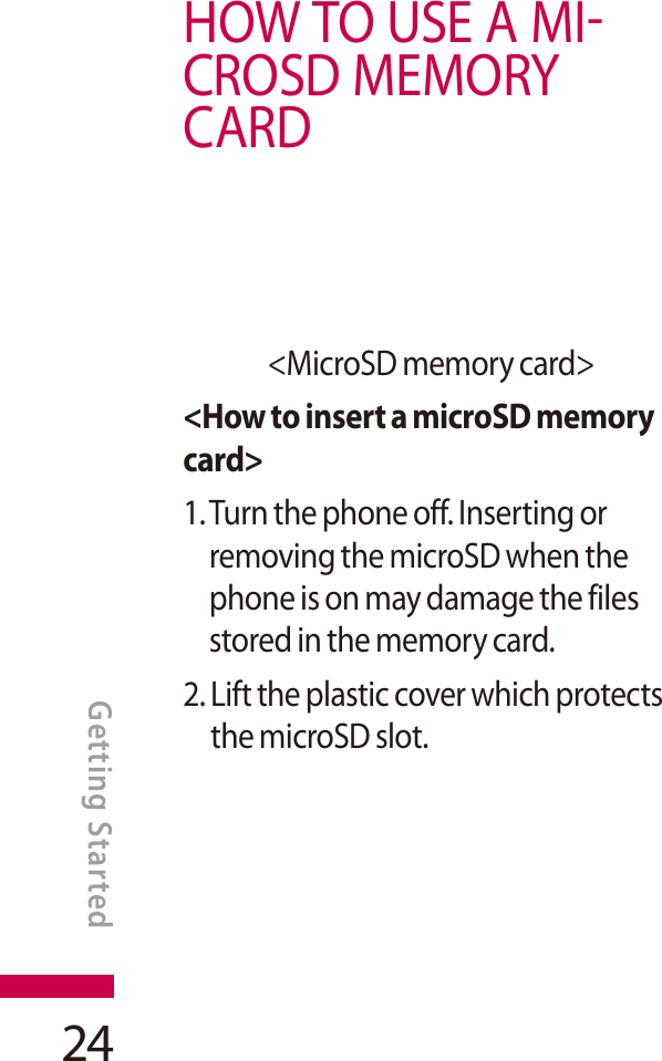 24HOWTOUSEAMICROSD MEMORYCARD&lt;MicroSD memory card&gt;&lt;How to insert a microSD memory card&gt;1. Turn the phone off. Inserting or removing the microSD when the phone is on may damage the files stored in the memory card.2. Lift the plastic cover which protects the microSD slot.GETTING STARTEDGetting Started
