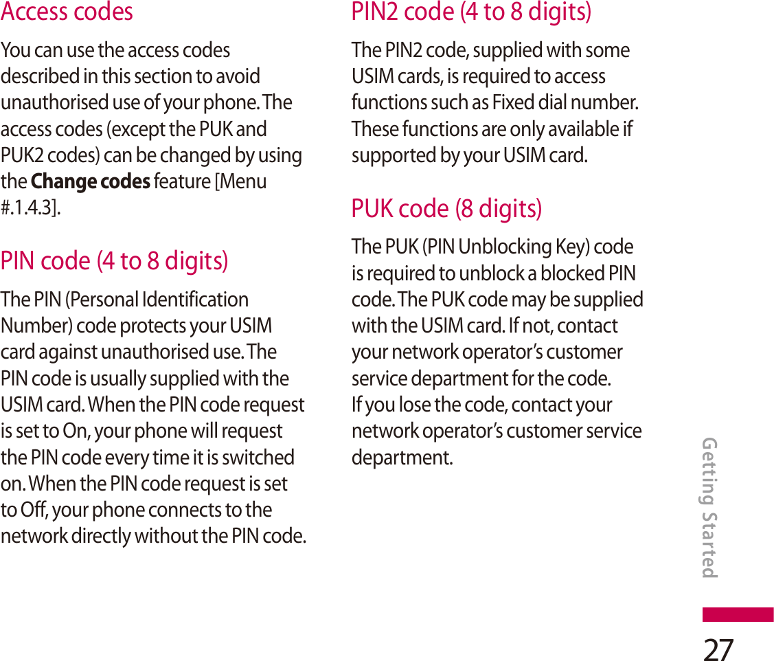 27Access codesYou can use the access codes described in this section to avoid unauthorised use of your phone. The access codes (except the PUK and PUK2 codes) can be changed by using the Change codes feature [Menu #.1.4.3].PIN code (4 to 8 digits)The PIN (Personal Identification Number) code protects your USIM card against unauthorised use. The PIN code is usually supplied with the USIM card. When the PIN code request is set to On, your phone will request the PIN code every time it is switched on. When the PIN code request is set to Off, your phone connects to the network directly without the PIN code.PIN2 code (4 to 8 digits)The PIN2 code, supplied with some USIM cards, is required to access functions such as Fixed dial number. These functions are only available if supported by your USIM card.PUK code (8 digits)The PUK (PIN Unblocking Key) code is required to unblock a blocked PINcode. The PUK code may be supplied with the USIM card. If not, contact your network operator’s customer service department for the code. If you lose the code, contact your network operator’s customer service department.Getting Started