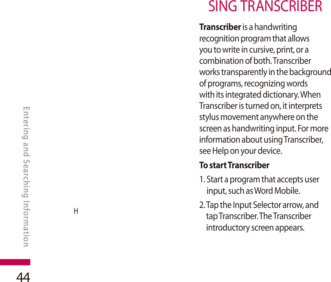 44HSING TRANSCRIBERTranscriber is a handwriting recognition program that allows you to write in cursive, print, or a combination of both. Transcriber works transparently in the background of programs, recognizing words with its integrated dictionary. When Transcriber is turned on, it interprets stylus movement anywhere on the screen as handwriting input. For more information about using Transcriber, see Help on your device.To start Transcriber1. Start a program that accepts user input, such as Word Mobile.2. Tap the Input Selector arrow, and tap Transcriber. The Transcriber introductory screen appears.ENTERING AND SEARCHING INFORMATIONEntering and Searching Information