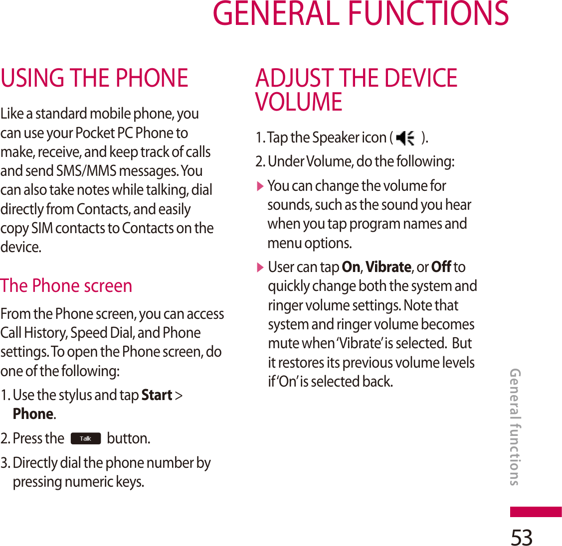 53GENERAL FUNCTIONSUSING THE PHONELike a standard mobile phone, you can use your Pocket PC Phone to make, receive, and keep track of calls and send SMS/MMS messages. You can also take notes while talking, dial directly from Contacts, and easily copy SIM contacts to Contacts on the device.The Phone screenFrom the Phone screen, you can access Call History, Speed Dial, and Phone settings. To open the Phone screen, do one of the following:1. Use the stylus and tap Start &gt;Phone.2. Press the  button.3. Directly dial the phone number by pressing numeric keys.ADJUST THE DEVICEVOLUME1. Tap the Speaker icon (   ).2. Under Volume, do the following:vYou can change the volume for sounds, such as the sound you hear when you tap program names and menu options.vUser can tap On, Vibrate, or Off to quickly change both the system and ringer volume settings. Note that system and ringer volume becomes mute when ‘Vibrate’ is selected.  But it restores its previous volume levels if ‘On’ is selected back.General functions