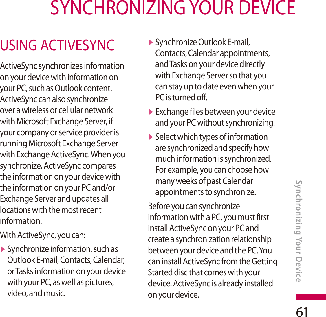 61SYNCHRONIZING YOUR DEVICESynchronizing Your DeviceUSING ACTIVESYNCActiveSync synchronizes information on your device with information on your PC, such as Outlook content. ActiveSync can also synchronize over a wireless or cellular network with Microsoft Exchange Server, if your company or service provider is running Microsoft Exchange Server with Exchange ActiveSync. When you synchronize, ActiveSync compares the information on your device with the information on your PC and/or Exchange Server and updates all locations with the most recent information.With ActiveSync, you can:vSynchronize information, such as Outlook E-mail, Contacts, Calendar, or Tasks information on your device with your PC, as well as pictures, video, and music.vSynchronize Outlook E-mail, Contacts, Calendar appointments, and Tasks on your device directly with Exchange Server so that you can stay up to date even when your PC is turned off.vExchange files between your device and your PC without synchronizing.vSelect which types of information are synchronized and specify how much information is synchronized. For example, you can choose how many weeks of past Calendar appointments to synchronize.Before you can synchronize information with a PC, you must first install ActiveSync on your PC and create a synchronization relationship between your device and the PC. You can install ActiveSync from the Getting Started disc that comes with your device. ActiveSync is already installed on your device.