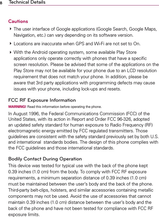 8Technical DetailsCautions  The user interface of Google applications (Google Search, Google Maps, Navigation, etc.) can vary depending on its software version.  Locations are inaccurate when GPS and Wi-Fi are not set to On.  With the Android operating system, some available Play Store applications only operate correctly with phones that have a speciﬁc screen resolution. Please be advised that some of the applications on the Play Store may not be available for your phone due to an LCD resolution requirement that does not match your phone. In addition, please be aware that 3rd party applications with programming defects may cause issues with your phone, including lock-ups and resets.FCC RF Exposure InformationWARNING! Read this information before operating the phone.In August 1996, the Federal Communications Commission (FCC) of the United States, with its action in Report and Order FCC 96-326, adopted an updated safety standard for human exposure to Radio Frequency (RF) electromagnetic energy emitted by FCC regulated transmitters. Those guidelines are consistent with the safety standard previously set by both U.S. and international  standards bodies. The design of this phone complies with the FCC guidelines and those international standards.Bodily Contact During Operation This device was tested for typical use with the back of the phone kept 0.39 inches (1.0 cm) from the body. To comply with FCC RF exposure requirements, a minimum separation distance of 0.39 inches (1.0 cm) must be maintained between the user’s body and the back of the phone. Third-party belt-clips, holsters, and similar accessories containing metallic components may not be used. Avoid the use of accessories that cannot maintain 0.39 inches (1.0 cm) distance between the user’s body and the back of the phone and have not been tested for compliance with FCC RF exposure limits.