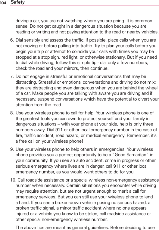 104 Safetydriving a car, you are not watching where you are going. It is common sense. Do not get caught in a dangerous situation because you are reading or writing and not paying attention to the road or nearby vehicles.6. Dial sensibly and assess the trafﬁc; if possible, place calls when you are not moving or before pulling into trafﬁc. Try to plan your calls before you begin your trip or attempt to coincide your calls with times you may be stopped at a stop sign, red light, or otherwise stationary. But if you need to dial while driving, follow this simple tip - dial only a few numbers, check the road and your mirrors, then continue. 7. Do not engage in stressful or emotional conversations that may be distracting. Stressful or emotional conversations and driving do not mix; they are distracting and even dangerous when you are behind the wheel of a car. Make people you are talking with aware you are driving and if necessary, suspend conversations which have the potential to divert your attention from the road.8. Use your wireless phone to call for help. Your wireless phone is one of the greatest tools you can own to protect yourself and your family in dangerous situations -- with your phone at your side, help is only three numbers away. Dial 911 or other local emergency number in the case of ﬁre, trafﬁc accident, road hazard, or medical emergency. Remember, it’s a free call on your wireless phone! 9. Use your wireless phone to help others in emergencies. Your wireless phone provides you a perfect opportunity to be a “Good Samaritan” in your community. If you see an auto accident, crime in progress or other serious emergency where lives are in danger, call 911 or other local emergency number, as you would want others to do for you. 10. Call roadside assistance or a special wireless non-emergency assistance number when necessary. Certain situations you encounter while driving may require attention, but are not urgent enough to merit a call for emergency services. But you can still use your wireless phone to lend a hand. If you see a broken-down vehicle posing no serious hazard, a broken trafﬁc signal, a minor trafﬁc accident where no one appears injured or a vehicle you know to be stolen, call roadside assistance or other special non-emergency wireless number.  The above tips are meant as general guidelines. Before deciding to use 