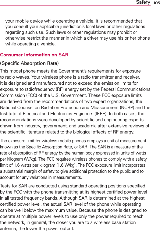 105Safetyyour mobile device while operating a vehicle, it is recommended that you consult your applicable jurisdiction’s local laws or other regulations regarding such use. Such laws or other regulations may prohibit or otherwise restrict the manner in which a driver may use his or her phone while operating a vehicle. Consumer Information on SAR(Speciﬁc Absorption Rate)This model phone meets the Government’s requirements for exposure to radio waves. Your wireless phone is a radio transmitter and receiver. It is designed and manufactured not to exceed the emission limits for exposure to radiofrequency (RF) energy set by the Federal Communications Commission (FCC) of the U.S. Government. These FCC exposure limits are derived from the recommendations of two expert organizations, the National Counsel on Radiation Protection and Measurement (NCRP) and the Institute of Electrical and Electronics Engineers (IEEE). In both cases, the recommendations were developed by scientiﬁc and engineering experts drawn from industry, government, and academia after extensive reviews of the scientiﬁc literature related to the biological effects of RF energy.The exposure limit for wireless mobile phones employs a unit of measurement known as the Speciﬁc Absorption Rate, or SAR. The SAR is a measure of the rate of absorption of RF energy by the human body expressed in units of watts per kilogram (W/kg). The FCC requires wireless phones to comply with a safety limit of 1.6 watts per kilogram (1.6 W/kg). The FCC exposure limit incorporates a substantial margin of safety to give additional protection to the public and to account for any variations in measurements.Tests for SAR are conducted using standard operating positions speciﬁed by the FCC with the phone transmitting at its highest certiﬁed power level in all tested frequency bands. Although SAR is determined at the highest certiﬁed power level, the actual SAR level of the phone while operating can be well below the maximum value. Because the phone is designed to operate at multiple power levels to use only the power required to reach the network, in general, the closer you are to a wireless base station antenna, the lower the power output.