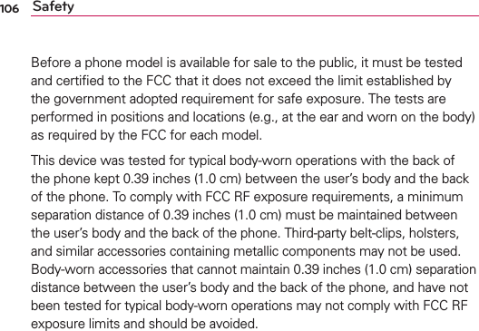 106 SafetyBefore a phone model is available for sale to the public, it must be tested and certiﬁed to the FCC that it does not exceed the limit established by the government adopted requirement for safe exposure. The tests are performed in positions and locations (e.g., at the ear and worn on the body) as required by the FCC for each model.This device was tested for typical body-worn operations with the back of the phone kept 0.39 inches (1.0 cm) between the user’s body and the back of the phone. To comply with FCC RF exposure requirements, a minimum separation distance of 0.39 inches (1.0 cm) must be maintained between the user’s body and the back of the phone. Third-party belt-clips, holsters, and similar accessories containing metallic components may not be used. Body-worn accessories that cannot maintain 0.39 inches (1.0 cm) separation distance between the user’s body and the back of the phone, and have not been tested for typical body-worn operations may not comply with FCC RF exposure limits and should be avoided.The FCC has granted an Equipment Authorization for this model phone with all reported SAR levels evaluated as in compliance with the FCC RF emission guidelines. The highest SAR value for this model phone when tested for use at the ear is X.XX W/kg and when worn on the body, as described in this user’s manual, is X.XX W/kg. While there may be differences between SAR levels of various phones and at various positions, they all meet the government requirement for safe exposure. SAR information on this model phone is on ﬁle with the FCC and can be found under the Display Grant section of http://www.fcc.gov/oet/ea/fccid/ after searching on FCC ID XXXXXXXX.To ﬁnd information that pertains to a particular model phone, this site uses the phone FCC ID number which is usually printed somewhere on the case of the phone. Sometimes it may be necessary to remove the battery pack to ﬁnd the number. Once you have the FCC ID number for a particular phone, follow the instructions on the website and it should provide values for typical or maximum SAR for a particular phone.Additional information on Speciﬁc Absorption Rates (SAR) can be found 