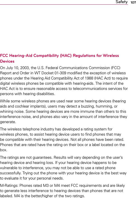 107Safetyon the Cellular Telecommunications Industry Association (CTIA) website at http://www.ctia.org/*In the United States and Canada, the SAR limit for mobile phones used by the public is 1.6 watts/kg (W/kg) averaged over one gram of tissue. The standard incorporates a substantial margin of safety to give additional protection for the public and to account for any variations in measurements.FCC Hearing-Aid Compatibility (HAC) Regulations for Wireless DevicesOn July 10, 2003, the U.S. Federal Communications Commission (FCC) Report and Order in WT Docket 01-309 modiﬁed the exception of wireless phones under the Hearing Aid Compatibility Act of 1988 (HAC Act) to require digital wireless phones be compatible with hearing-aids. The intent of the HAC Act is to ensure reasonable access to telecommunications services for persons with hearing disabilities.While some wireless phones are used near some hearing devices (hearing aids and cochlear implants), users may detect a buzzing, humming, or whining noise. Some hearing devices are more immune than others to this interference noise, and phones also vary in the amount of interference they generate.The wireless telephone industry has developed a rating system for wireless phones, to assist hearing device users to ﬁnd phones that may be compatible with their hearing devices. Not all phones have been rated. Phones that are rated have the rating on their box or a label located on the box.The ratings are not guarantees. Results will vary depending on the user’s hearing device and hearing loss. If your hearing device happens to be vulnerable to interference, you may not be able to use a rated phone successfully. Trying out the phone with your hearing device is the best way to evaluate it for your personal needs.M-Ratings: Phones rated M3 or M4 meet FCC requirements and are likely to generate less interference to hearing devices than phones that are not labeled. M4 is the better/higher of the two ratings.