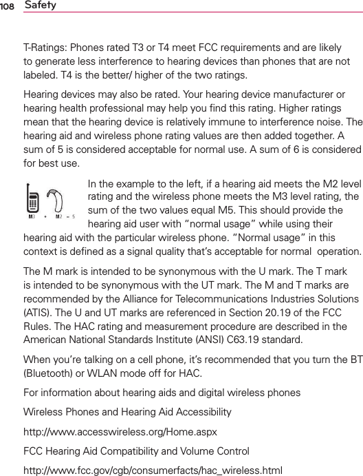 108 SafetyT-Ratings: Phones rated T3 or T4 meet FCC requirements and are likely to generate less interference to hearing devices than phones that are not labeled. T4 is the better/ higher of the two ratings.Hearing devices may also be rated. Your hearing device manufacturer or hearing health professional may help you ﬁnd this rating. Higher ratings mean that the hearing device is relatively immune to interference noise. The hearing aid and wireless phone rating values are then added together. A sum of 5 is considered acceptable for normal use. A sum of 6 is considered for best use.In the example to the left, if a hearing aid meets the M2 level rating and the wireless phone meets the M3 level rating, the sum of the two values equal M5. This should provide the hearing aid user with “normal usage” while using their hearing aid with the particular wireless phone. “Normal usage” in this context is deﬁned as a signal quality that’s acceptable for normal  operation.The M mark is intended to be synonymous with the U mark. The T mark is intended to be synonymous with the UT mark. The M and T marks are recommended by the Alliance for Telecommunications Industries Solutions (ATIS). The U and UT marks are referenced in Section 20.19 of the FCC Rules. The HAC rating and measurement procedure are described in the American National Standards Institute (ANSI) C63.19 standard.When you’re talking on a cell phone, it’s recommended that you turn the BT (Bluetooth) or WLAN mode off for HAC.For information about hearing aids and digital wireless phonesWireless Phones and Hearing Aid Accessibilityhttp://www.accesswireless.org/Home.aspxFCC Hearing Aid Compatibility and Volume Controlhttp://www.fcc.gov/cgb/consumerfacts/hac_wireless.html