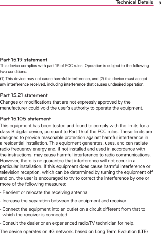 9Technical DetailsVehicle-Mounted External Antenna (Optional, if available.)To satisfy FCC RF exposure requirements, keep 8 inches (20 cm) between the user / bystander and vehicle-mounted external antenna. For more information about RF exposure, visit the FCC website at www.fcc.gov.Part 15.19 statementThis device complies with part 15 of FCC rules. Operation is subject to the following two conditions: (1) This device may not cause harmful interference, and (2) this device must accept any interference received, including interference that causes undesired operation.Part 15.21 statementChanges or modiﬁcations that are not expressly approved by the manufacturer could void the user’s authority to operate the equipment.Part 15.105 statementThis equipment has been tested and found to comply with the limits for a class B digital device, pursuant to Part 15 of the FCC rules. These limits are designed to provide reasonable protection against harmful interference in a residential installation. This equipment generates, uses, and can radiate radio frequency energy and, if not installed and used in accordance with the instructions, may cause harmful interference to radio communications. However, there is no guarantee that interference will not occur in a particular installation. If this equipment does cause harmful interference or television reception, which can be determined by turning the equipment off and on, the user is encouraged to try to correct the interference by one or more of the following measures:  - Reorient or relocate the receiving antenna. - Increase the separation between the equipment and receiver. -  Connect the equipment into an outlet on a circuit different from that to which the receiver is connected.- Consult the dealer or an experienced radio/TV technician for help.The device operates on 4G network, based on Long Term Evolution (LTE) 