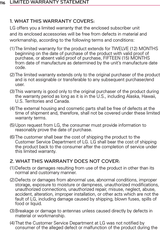 116 LIMITED WARRANTY STATEMENT1. WHAT THIS WARRANTY COVERS:LG offers you a limited warranty that the enclosed subscriber unit and its enclosed accessories will be free from defects in material and workmanship, according to the following terms and conditions: (1) The limited warranty for the product extends for TWELVE (12) MONTHS beginning on the date of purchase of the product with valid proof of purchase, or absent valid proof of purchase, FIFTEEN (15) MONTHS from date of manufacture as determined by the unit’s manufacture date code.(2) The limited warranty extends only to the original purchaser of the product and is not assignable or transferable to any subsequent purchaser/end user.(3) This warranty is good only to the original purchaser of the product during the warranty period as long as it is in the U.S., including Alaska, Hawaii, U.S. Territories and Canada.(4) The external housing and cosmetic parts shall be free of defects at the time of shipment and, therefore, shall not be covered under these limited warranty terms.(5) Upon request from LG, the consumer must provide information to reasonably prove the date of purchase.(6) The customer shall bear the cost of shipping the product to the Customer Service Department of LG. LG shall bear the cost of shipping the product back to the consumer after the completion of service under this limited warranty.2. WHAT THIS WARRANTY DOES NOT COVER:(1) Defects or damages resulting from use of the product in other than its normal and customary manner.(2) Defects or damages from abnormal use, abnormal conditions, improper storage, exposure to moisture or dampness, unauthorized modiﬁcations, unauthorized connections, unauthorized repair, misuse, neglect, abuse, accident, alteration, improper installation, or other acts which are not the fault of LG, including damage caused by shipping, blown fuses, spills of food or liquid.(3) Breakage or damage to antennas unless caused directly by defects in material or workmanship.(4) That the Customer Service Department at LG was not notiﬁed by consumer of the alleged defect or malfunction of the product during the 