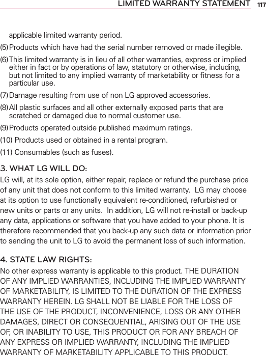 117LIMITED WARRANTY STATEMENTapplicable limited warranty period.(5) Products which have had the serial number removed or made illegible.(6) This limited warranty is in lieu of all other warranties, express or implied either in fact or by operations of law, statutory or otherwise, including, but not limited to any implied warranty of marketability or ﬁtness for a particular use.(7) Damage resulting from use of non LG approved accessories.(8) All plastic surfaces and all other externally exposed parts that are scratched or damaged due to normal customer use.(9) Products operated outside published maximum ratings.(10) Products used or obtained in a rental program.(11) Consumables (such as fuses).3. WHAT LG WILL DO:LG will, at its sole option, either repair, replace or refund the purchase price of any unit that does not conform to this limited warranty.  LG may choose at its option to use functionally equivalent re-conditioned, refurbished or new units or parts or any units.  In addition, LG will not re-install or back-up any data, applications or software that you have added to your phone. It is therefore recommended that you back-up any such data or information prior to sending the unit to LG to avoid the permanent loss of such information.4. STATE LAW RIGHTS:No other express warranty is applicable to this product. THE DURATION OF ANY IMPLIED WARRANTIES, INCLUDING THE IMPLIED WARRANTY OF MARKETABILITY, IS LIMITED TO THE DURATION OF THE EXPRESS WARRANTY HEREIN. LG SHALL NOT BE LIABLE FOR THE LOSS OF THE USE OF THE PRODUCT, INCONVENIENCE, LOSS OR ANY OTHER DAMAGES, DIRECT OR CONSEQUENTIAL, ARISING OUT OF THE USE OF, OR INABILITY TO USE, THIS PRODUCT OR FOR ANY BREACH OF ANY EXPRESS OR IMPLIED WARRANTY, INCLUDING THE IMPLIED WARRANTY OF MARKETABILITY APPLICABLE TO THIS PRODUCT.