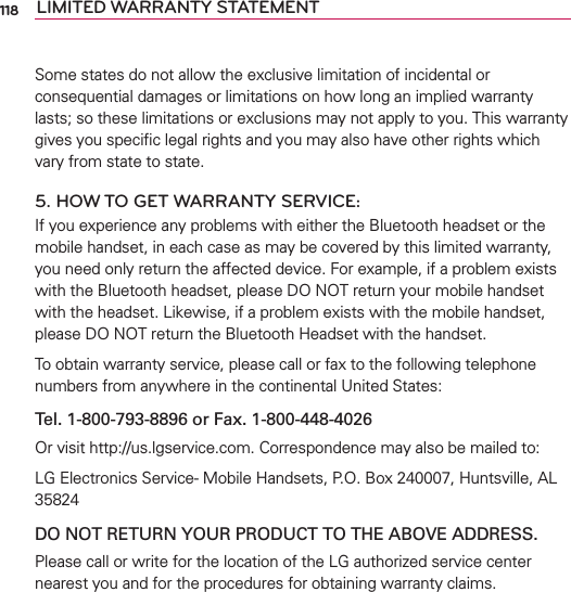 118 LIMITED WARRANTY STATEMENTSome states do not allow the exclusive limitation of incidental or consequential damages or limitations on how long an implied warranty lasts; so these limitations or exclusions may not apply to you. This warranty gives you speciﬁc legal rights and you may also have other rights which vary from state to state.5. HOW TO GET WARRANTY SERVICE:If you experience any problems with either the Bluetooth headset or the mobile handset, in each case as may be covered by this limited warranty, you need only return the affected device. For example, if a problem exists with the Bluetooth headset, please DO NOT return your mobile handset with the headset. Likewise, if a problem exists with the mobile handset, please DO NOT return the Bluetooth Headset with the handset.To obtain warranty service, please call or fax to the following telephone numbers from anywhere in the continental United States: Tel. 1-800-793-8896 or Fax. 1-800-448-4026Or visit http://us.lgservice.com. Correspondence may also be mailed to:LG Electronics Service- Mobile Handsets, P.O. Box 240007, Huntsville, AL 35824DO NOT RETURN YOUR PRODUCT TO THE ABOVE ADDRESS.Please call or write for the location of the LG authorized service center nearest you and for the procedures for obtaining warranty claims.