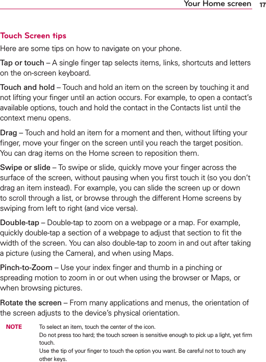 17Touch Screen tipsHere are some tips on how to navigate on your phone.Tap or touch – A single ﬁnger tap selects items, links, shortcuts and letters on the on-screen keyboard.Touch and hold – Touch and hold an item on the screen by touching it and not lifting your ﬁnger until an action occurs. For example, to open a contact’s available options, touch and hold the contact in the Contacts list until the context menu opens.Drag – Touch and hold an item for a moment and then, without lifting your ﬁnger, move your ﬁnger on the screen until you reach the target position. You can drag items on the Home screen to reposition them.Swipe or slide – To swipe or slide, quickly move your ﬁnger across the surface of the screen, without pausing when you ﬁrst touch it (so you don’t drag an item instead). For example, you can slide the screen up or down to scroll through a list, or browse through the different Home screens by swiping from left to right (and vice versa).Double-tap – Double-tap to zoom on a webpage or a map. For example, quickly double-tap a section of a webpage to adjust that section to ﬁt the width of the screen. You can also double-tap to zoom in and out after taking a picture (using the Camera), and when using Maps.Pinch-to-Zoom – Use your index ﬁnger and thumb in a pinching or spreading motion to zoom in or out when using the browser or Maps, or when browsing pictures.Rotate the screen – From many applications and menus, the orientation of the screen adjusts to the device’s physical orientation. NOTE    To select an item, touch the center of the icon.Do not press too hard; the touch screen is sensitive enough to pick up a light, yet ﬁrm touch. Use the tip of your ﬁnger to touch the option you want. Be careful not to touch any other keys.Your Home screen