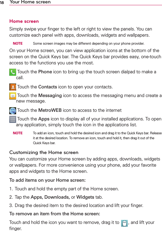 18 Your Home screenHome screenSimply swipe your ﬁnger to the left or right to view the panels. You can customize each panel with apps, downloads, widgets and wallpapers. NOTE    Some screen images may be different depending on your phone provider.On your Home screen, you can view application icons at the bottom of the screen on the Quick Keys bar. The Quick Keys bar provides easy, one-touch access to the functions you use the most.  Touch the Phone icon to bring up the touch screen dialpad to make a call.  Touch the Contacts icon to open your contacts.  Touch the Messaging icon to access the messaging menu and create a new message.  Touch the MetroWEB icon to access to the internet  Touch the Apps icon to display all of your installed applications. To open any application, simply touch the icon in the applications list. NOTE    To add an icon, touch and hold the desired icon and drag it to the Quick Keys bar. Release it at the desired location. To remove an icon, touch and hold it, then drag it out of the Quick Keys bar.Customizing the Home screenYou can customize your Home screen by adding apps, downloads, widgets or wallpapers. For more convenience using your phone, add your favorite apps and widgets to the Home screen.To add items on your Home screen:1. Touch and hold the empty part of the Home screen.2. Tap the Apps, Downloads, or Widgets tab.3. Drag the desired item to the desired location and lift your ﬁnger.To remove an item from the Home screen:Touch and hold the icon you want to remove, drag it to  , and lift your ﬁnger.