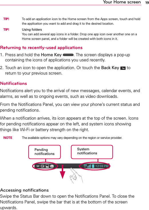 19Your Home screen TIP!     To add an application icon to the Home screen from the Apps screen, touch and hold the application you want to add and drag it to the desired location. TIP!     Using foldersYou can add several app icons in a folder. Drop one app icon over another one on a Home screen panel, and a folder will be created with both icons in it.Returning to recently-used applications1. Press and hold the Home Key  . The screen displays a pop-up containing the icons of applications you used recently.2. Touch an icon to open the application. Or touch the Back Key   to return to your previous screen.NotiﬁcationsNotiﬁcations alert you to the arrival of new messages, calendar events, and alarms, as well as to ongoing events, such as video downloads.From the Notiﬁcations Panel, you can view your phone’s current status and pending notiﬁcations.When a notiﬁcation arrives, its icon appears at the top of the screen. Icons for pending notiﬁcations appear on the left, and system icons showing things like Wi-Fi or bat tery strength on the right. NOTE    The available options may vary depending on the region or service provider.Pending notiﬁcationsSystem notiﬁcationsAccessing notiﬁcationsSwipe the Status Bar down to open the Notiﬁcations Panel. To close the Notiﬁcations Panel, swipe the bar that is at the bottom of the screen upwards.