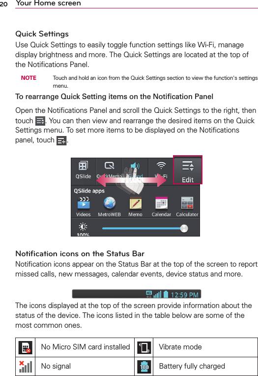 20 Your Home screenQuick SettingsUse Quick Settings to easily toggle function settings like Wi-Fi, manage display brightness and more. The Quick Settings are located at the top of the Notiﬁcations Panel. NOTE    Touch and hold an icon from the Quick Settings section to view the function&apos;s settings menu.To rearrange Quick Setting items on the Notiﬁcation Panel Open the Notiﬁcations Panel and scroll the Quick Settings to the right, then touch  . You can then view and rearrange the desired items on the Quick Settings menu. To set more items to be displayed on the Notiﬁcations panel, touch  .Notiﬁcation icons on the Status BarNotiﬁcation icons appear on the Status Bar at the top of the screen to report missed calls, new messages, calendar events, device status and more. The icons displayed at the top of the screen provide information about the status of the device. The icons listed in the table below are some of the most common ones.No Micro SIM card installed Vibrate modeNo signal Battery fully charged