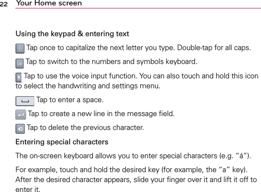 22 Your Home screenUsing the keypad &amp; entering text Tap once to capitalize the next letter you type. Double-tap for all caps. Tap to switch to the numbers and symbols keyboard. Tap to use the voice input function. You can also touch and hold this icon to select the handwriting and settings menu. Tap to enter a space. Tap to create a new line in the message ﬁeld. Tap to delete the previous character.Entering special charactersThe on-screen keyboard allows you to enter special characters (e.g. “á”).For example, touch and hold the desired key (for example, the “a” key). After the desired character appears, slide your ﬁnger over it and lift it off to enter it.