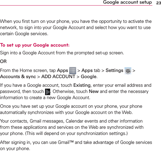 23Google account setupWhen you ﬁrst turn on your phone, you have the opportunity to activate the network, to sign into your Google Account and select how you want to use certain Google services. To set up your Google account: Sign into a Google Account from the prompted set-up screen.OR From the Home screen, tap Apps  &gt; Apps tab &gt; Settings  &gt; Accounts &amp; sync &gt; ADD ACCOUNT &gt; Google.If you have a Google account, touch Existing, enter your email address and password, then touch  . Otherwise, touch New and enter the necessary information to create a new Google Account.Once you have set up your Google account on your phone, your phone automatically synchronizes with your Google account on the Web.Your contacts, Gmail messages, Calendar events and other information from these applications and services on the Web are synchronized with your phone. (This will depend on your synchronization settings.)After signing in, you can use Gmail™ and take advantage of Google services on your phone.