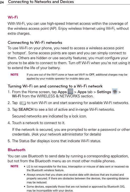 24 Connecting to Networks and DevicesWi-FiWith Wi-Fi, you can use high-speed Internet access within the coverage of the wireless access point (AP). Enjoy wireless Internet using Wi-Fi, without extra charges. Connecting to Wi-Fi networksTo use Wi-Fi on your phone, you need to access a wireless access point or ‘hotspot’. Some access points are open and you can simply connect to them. Others are hidden or use security features; you must conﬁgure your phone to be able to connect to them. Turn off Wi-Fi when you’re not using it to extend the life of your battery. NOTE    If you are out of the Wi-Fi zone or have set Wi-Fi to OFF, additional charges may be applied by your mobile operator for mobile data use.Turning Wi-Fi on and connecting to a Wi-Fi network1. From the Home screen, tap Apps  &gt; Apps tab &gt; Settings  &gt; Wi-Fi from the WIRELESS &amp; NETWORKS section.2. Tap   to turn Wi-Fi on and start scanning for available Wi-Fi networks.3. Tap SEARCH to see a list of active and in-range Wi-Fi networks.  Secured networks are indicated by a lock icon.4. Touch a network to connect to it.  If the network is secured, you are prompted to enter a password or other credentials. (Ask your network administrator for details)5. The Status Bar displays icons that indicate Wi-Fi status.BluetoothYou can use Bluetooth to send data by running a corresponding application, but not from the Bluetooth menu as on most other mobile phones.NOTE s LG is not responsible for the loss, interception or misuse of data sent or received via the Bluetooth wireless feature.s Always ensure that you share and receive data with devices that are trusted and properly secured. If there are obstacles between the devices, the operating distance may be reduced.s Some devices, especially those that are not tested or approved by Bluetooth SIG, may be incompatible with your device.