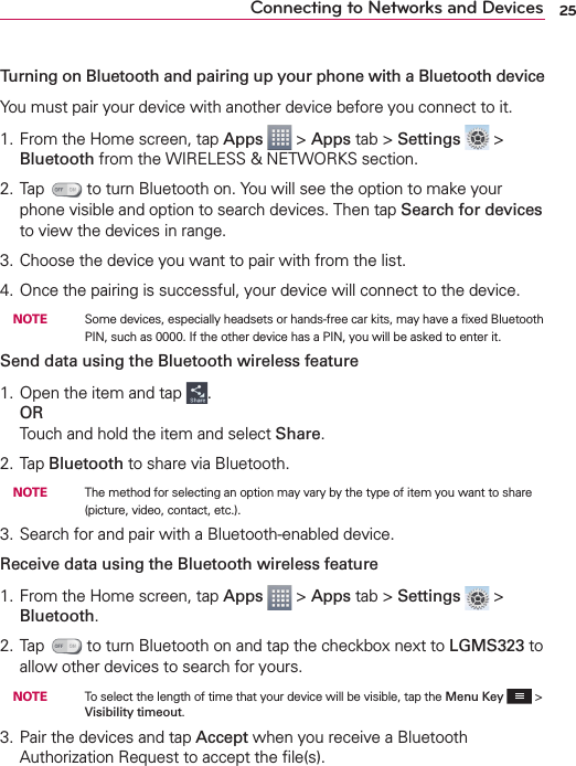 25Connecting to Networks and DevicesTurning on Bluetooth and pairing up your phone with a Bluetooth deviceYou must pair your device with another device before you connect to it.1. From the Home screen, tap Apps  &gt; Apps tab &gt; Settings  &gt; Bluetooth from the WIRELESS &amp; NETWORKS section.2. Tap   to turn Bluetooth on. You will see the option to make your phone visible and option to search devices. Then tap Search for devices to view the devices in range.3. Choose the device you want to pair with from the list.4. Once the pairing is successful, your device will connect to the device. NOTE    Some devices, especially headsets or hands-free car kits, may have a ﬁxed Bluetooth PIN, such as 0000. If the other device has a PIN, you will be asked to enter it.Send data using the Bluetooth wireless feature1. Open the item and tap  .ORTouch and hold the item and select Share.2. Tap Bluetooth to share via Bluetooth. NOTE    The method for selecting an option may vary by the type of item you want to share (picture, video, contact, etc.).3. Search for and pair with a Bluetooth-enabled device.Receive data using the Bluetooth wireless feature1. From the Home screen, tap Apps  &gt; Apps tab &gt; Settings  &gt; Bluetooth.2. Tap   to turn Bluetooth on and tap the checkbox next to LGMS323 to allow other devices to search for yours. NOTE    To select the length of time that your device will be visible, tap the Menu Key   &gt; Visibility timeout.3. Pair the devices and tap Accept when you receive a Bluetooth Authorization Request to accept the ﬁle(s).