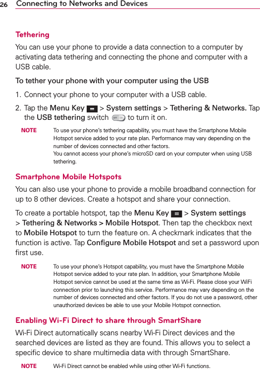 26 Connecting to Networks and DevicesTetheringYou can use your phone to provide a data connection to a computer by activating data tethering and connecting the phone and computer with a USB cable.To tether your phone with your computer using the USB1. Connect your phone to your computer with a USB cable. 2. Tap the Menu Key   &gt; System settings &gt; Tethering &amp; Networks. Tap the USB tethering switch   to turn it on. NOTE    To use your phone’s tethering capability, you must have the Smartphone Mobile Hotspot service added to your rate plan. Performance may vary depending on the number of devices connected and other factors. You cannot access your phone’s microSD card on your computer when using USB tethering.Smartphone Mobile HotspotsYou can also use your phone to provide a mobile broadband connection for up to 8 other devices. Create a hotspot and share your connection.To create a portable hotspot, tap the Menu Key   &gt; System settings &gt; Tethering &amp; Networks &gt; Mobile Hotspot. Then tap the checkbox next to Mobile Hotspot to turn the feature on. A checkmark indicates that the function is active. Tap Conﬁgure Mobile Hotspot and set a password upon ﬁrst use. NOTE    To use your phone’s Hotspot capability, you must have the Smartphone Mobile Hotspot service added to your rate plan. In addition, your Smartphone Mobile Hotspot service cannot be used at the same time as Wi-Fi. Please close your WiFi connection prior to launching this service. Performance may vary depending on the number of devices connected and other factors. If you do not use a password, other unauthorized devices be able to use your Mobile Hotspot connection.Enabling Wi-Fi Direct to share through SmartShareWi-Fi Direct automatically scans nearby Wi-Fi Direct devices and the searched devices are listed as they are found. This allows you to select a speciﬁc device to share multimedia data with through SmartShare. NOTE    Wi-Fi Direct cannot be enabled while using other Wi-Fi functions.