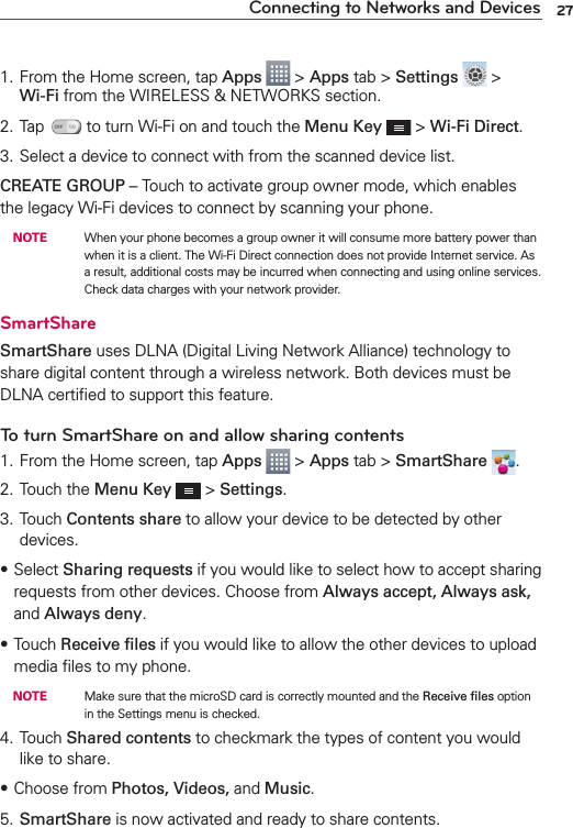 27Connecting to Networks and Devices1. From the Home screen, tap Apps  &gt; Apps tab &gt; Settings  &gt; Wi-Fi from the WIRELESS &amp; NETWORKS section.2. Tap   to turn Wi-Fi on and touch the Menu Key  &gt; Wi-Fi Direct.3. Select a device to connect with from the scanned device list.CREATE GROUP – Touch to activate group owner mode, which enables the legacy Wi-Fi devices to connect by scanning your phone. NOTE    When your phone becomes a group owner it will consume more battery power than when it is a client. The Wi-Fi Direct connection does not provide Internet service. As a result, additional costs may be incurred when connecting and using online services. Check data charges with your network provider.SmartShareSmartShare uses DLNA (Digital Living Network Alliance) technology to share digital content through a wireless network. Both devices must be DLNA certiﬁed to support this feature.To turn SmartShare on and allow sharing contents1. From the Home screen, tap Apps  &gt; Apps tab &gt; SmartShare  .2. Touch the Menu Key  &gt; Settings.3. Touch Contents share to allow your device to be detected by other devices.sSelect Sharing requests if you would like to select how to accept sharing requests from other devices. Choose from Always accept, Always ask, and Always deny.sTouch Receive ﬁles if you would like to allow the other devices to upload media ﬁles to my phone. NOTE    Make sure that the microSD card is correctly mounted and the Receive ﬁles option in the Settings menu is checked.4. Touch Shared contents to checkmark the types of content you would like to share.sChoose from Photos, Videos, and Music.5. SmartShare is now activated and ready to share contents.