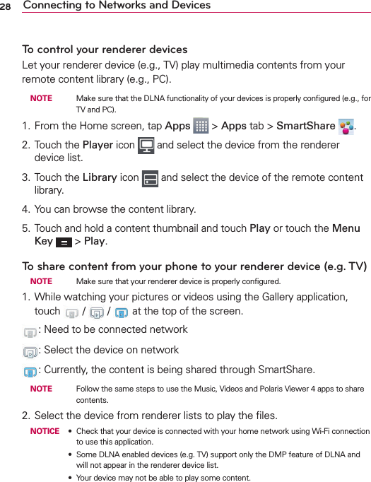 28 Connecting to Networks and DevicesTo control your renderer devicesLet your renderer device (e.g., TV) play multimedia contents from your remote content library (e.g., PC). NOTE    Make sure that the DLNA functionality of your devices is properly conﬁgured (e.g., for TV and PC).1. From the Home screen, tap Apps  &gt; Apps tab &gt; SmartShare  .2. Touch the Player icon   and select the device from the renderer device list.3. Touch the Library icon   and select the device of the remote content library.4. You can browse the content library.5. Touch and hold a content thumbnail and touch Play or touch the Menu Key  &gt; Play.To share content from your phone to your renderer device (e.g. TV)  NOTE    Make sure that your renderer device is properly conﬁgured.1. While watching your pictures or videos using the Gallery application, touch   /   /   at the top of the screen.: Need to be connected network: Select the device on network:  Currently, the content is being shared through SmartShare. NOTE    Follow the same steps to use the Music, Videos and Polaris Viewer 4 apps to share contents.2. Select the device from renderer lists to play the ﬁles.NOTICE s Check that your device is connected with your home network using Wi-Fi connection to use this application.s Some DLNA enabled devices (e.g. TV) support only the DMP feature of DLNA and will not appear in the renderer device list.s Your device may not be able to play some content.