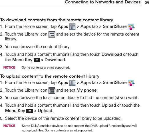 29Connecting to Networks and DevicesTo download contents from the remote content library1. From the Home screen, tap Apps  &gt; Apps tab &gt; SmartShare  .2. Touch the Library icon   and select the device for the remote content library.3. You can browse the content library.4. Touch and hold a content thumbnail and then touch Download or touch the Menu Key   &gt; Download. NOTICE   Some contents are not supported.To upload content to the remote content library1. From the Home screen, tap Apps  &gt; Apps tab &gt; SmartShare  .2. Touch the Library icon   and select My phone.3. You can browse the local content library to ﬁnd the content(s) you want.4. Touch and hold a content thumbnail and then touch Upload or touch the Menu Key  &gt; Upload.5. Select the device of the remote content library to be uploaded. NOTICE   Some DLNA enabled devices do not support the DMS upload functionality and will not upload ﬁles. Some contents are not supported.