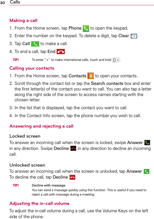 30 CallsMaking a call1. From the Home screen, tap Phone  to open the keypad.2. Enter the number on the keypad. To delete a digit, tap Clear .3. Tap Call  to make a call.4. To end a call, tap End . TIP!     To enter “+” to make international calls, touch and hold  .Calling your contacts1. From the Home screen, tap Contacts  to open your contacts.2. Scroll through the contact list or tap the Search contacts box and enter the ﬁrst letter(s) of the contact you want to call. You can also tap a letter along the right side of the screen to access names starting with the chosen letter.3. In the list that is displayed, tap the contact you want to call.4. In the Contact Info screen, tap the phone number you wish to call.Answering and rejecting a callLocked screenTo answer an incoming call when the screen is locked, swipe Answer   in any direction. Swipe Decline  in any direction to decline an incoming call.Unlocked screenTo answer an incoming call when the screen is unlocked, tap Answer . To decline the call, tap Decline . TIP!     Decline with messageYou can send a message quickly using this function. This is useful if you need to reject a call with message during a meeting.Adjusting the in-call volumeTo adjust the in-call volume during a call, use the Volume Keys on the left side of the phone.