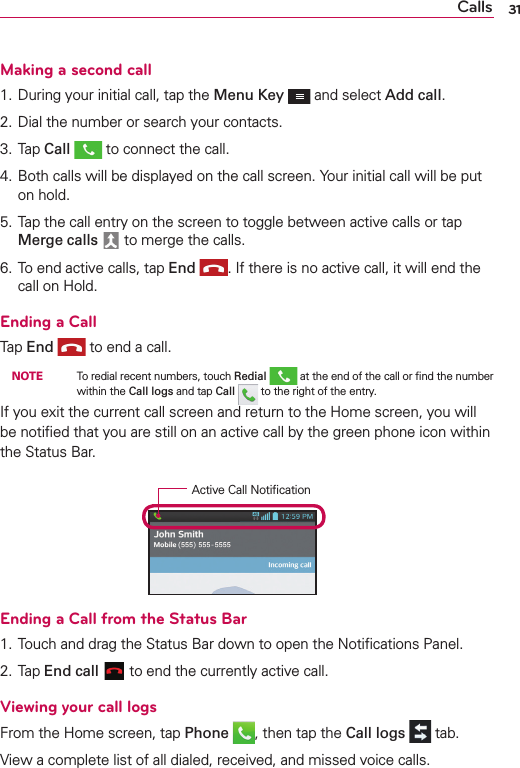 Calls 31Making a second call1. During your initial call, tap the Menu Key  and select Add call.2. Dial the number or search your contacts.3. Tap Call  to connect the call.4. Both calls will be displayed on the call screen. Your initial call will be put on hold.5. Tap the call entry on the screen to toggle between active calls or tap Merge calls  to merge the calls.6. To end active calls, tap End . If there is no active call, it will end the call on Hold.Ending a CallTap End  to end a call. NOTE    To redial recent numbers, touch Redial  at the end of the call or ﬁnd the number within the Call logs and tap Call   to the right of the entry.If you exit the current call screen and return to the Home screen, you will be notiﬁed that you are still on an active call by the green phone icon within the Status Bar.Active Call NotiﬁcationEnding a Call from the Status Bar1. Touch and drag the Status Bar down to open the Notiﬁcations Panel.2. Tap End call  to end the currently active call.Viewing your call logsFrom the Home screen, tap Phone , then tap the Call logs  tab.View a complete list of all dialed, received, and missed voice calls.