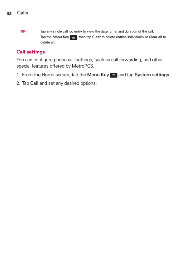 Calls32 TIP!     Tap any single call log entry to view the date, time, and duration of the call.Tap the Menu Key , then tap Clear to delete entries individually or Clear all to delete all.Call settingsYou can conﬁgure phone call settings, such as call forwarding, and other special features offered by MetroPCS.1. From the Home screen, tap the Menu Key  and tap System settings.2. Tap Call and set any desired options.