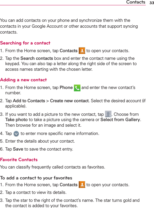 33ContactsYou can add contacts on your phone and synchronize them with the contacts in your Google Account or other accounts that support syncing contacts.Searching for a contact1. From the Home screen, tap Contacts  to open your contacts.2. Tap the Search contacts box and enter the contact name using the keypad. You can also tap a letter along the right side of the screen to access names starting with the chosen letter.Adding a new contact1. From the Home screen, tap Phone  and enter the new contact’s number.2. Tap Add to Contacts &gt; Create new contact. Select the desired account (if applicable).3. If you want to add a picture to the new contact, tap  . Choose from Take photo to take a picture using the camera or Select from Gallery. Then browse for an image and select it.4. Tap   to enter more speciﬁc name information.5. Enter the details about your contact.6. Tap Save to save the contact entry.Favorite ContactsYou can classify frequently called contacts as favorites.To add a contact to your favorites1. From the Home screen, tap Contacts  to open your contacts.2. Tap a contact to view its details.3. Tap the star to the right of the contact’s name. The star turns gold and the contact is added to your favorites.