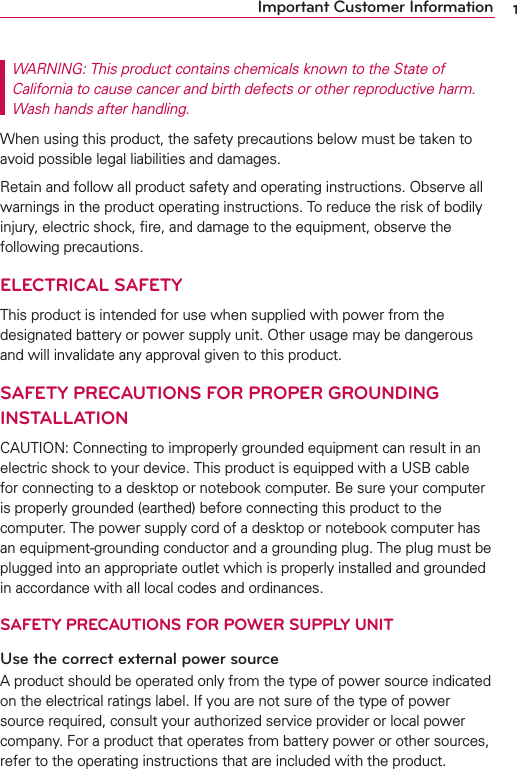 1Important Customer InformationWARNING: This product contains chemicals known to the State of California to cause cancer and birth defects or other reproductive harm.  Wash hands after handling.When using this product, the safety precautions below must be taken to avoid possible legal liabilities and damages.Retain and follow all product safety and operating instructions. Observe all warnings in the product operating instructions. To reduce the risk of bodily injury, electric shock, ﬁre, and damage to the equipment, observe the following precautions.ELECTRICAL SAFETYThis product is intended for use when supplied with power from the designated battery or power supply unit. Other usage may be dangerous and will invalidate any approval given to this product.SAFETY PRECAUTIONS FOR PROPER GROUNDING INSTALLATIONCAUTION: Connecting to improperly grounded equipment can result in an electric shock to your device. This product is equipped with a USB cable for connecting to a desktop or notebook computer. Be sure your computer is properly grounded (earthed) before connecting this product to the computer. The power supply cord of a desktop or notebook computer has an equipment-grounding conductor and a grounding plug. The plug must be plugged into an appropriate outlet which is properly installed and grounded in accordance with all local codes and ordinances.SAFETY PRECAUTIONS FOR POWER SUPPLY UNITUse the correct external power sourceA product should be operated only from the type of power source indicated on the electrical ratings label. If you are not sure of the type of power source required, consult your authorized service provider or local power company. For a product that operates from battery power or other sources, refer to the operating instructions that are included with the product.