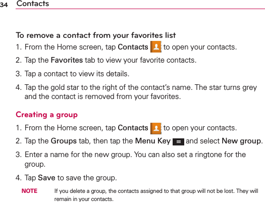 Contacts34To remove a contact from your favorites list1. From the Home screen, tap Contacts  to open your contacts.2. Tap the Favorites tab to view your favorite contacts.3. Tap a contact to view its details.4. Tap the gold star to the right of the contact’s name. The star turns grey and the contact is removed from your favorites.Creating a group1. From the Home screen, tap Contacts  to open your contacts.2. Tap the Groups tab, then tap the Menu Key  and select New group.3. Enter a name for the new group. You can also set a ringtone for the group.4. Tap Save to save the group. NOTE    If you delete a group, the contacts assigned to that group will not be lost. They will remain in your contacts.