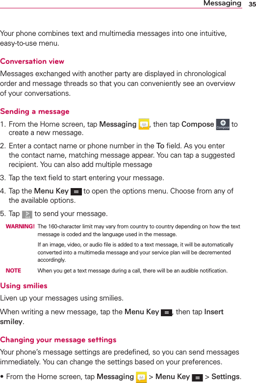 35MessagingYour phone combines text and multimedia messages into one intuitive, easy-to-use menu.Conversation viewMessages exchanged with another party are displayed in chronological order and message threads so that you can conveniently see an overview of your conversations.Sending a message1. From the Home screen, tap Messaging , then tap Compose  to create a new message.2. Enter a contact name or phone number in the To  ﬁeld. As you enter the contact name, matching message appear. You can tap a suggested recipient. You can also add multiple message3. Tap the text ﬁeld to start entering your message.4. Tap the Menu Key  to open the options menu. Choose from any of the available options.5. Tap   to send your message. WARNING! The 160-character limit may vary from country to country depending on how the text message is coded and the language used in the message.          If an image, video, or audio ﬁle is added to a text message, it will be automatically converted into a multimedia message and your service plan will be decremented accordingly. NOTE    When you get a text message during a call, there will be an audible notiﬁcation.Using smiliesLiven up your messages using smilies.When writing a new message, tap the Menu Key , then tap Insert smiley.Changing your message settingsYour phone’s message settings are predeﬁned, so you can send messages immediately. You can change the settings based on your preferences.s From the Home screen, tap Messaging  &gt; Menu Key  &gt; Settings.