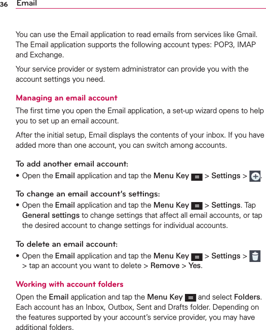 36 EmailYou can use the Email application to read emails from services like Gmail. The Email application supports the following account types: POP3, IMAP and Exchange.Your service provider or system administrator can provide you with the account settings you need.Managing an email accountThe ﬁrst time you open the Email application, a set-up wizard opens to help you to set up an email account.After the initial setup, Email displays the contents of your inbox. If you have added more than one account, you can switch among accounts.To add another email account:sOpen the Email application and tap the Menu Key  &gt; Settings &gt;  .To change an email account’s settings:s Open the Email application and tap the Menu Key  &gt; Settings. Tap General settings to change settings that affect all email accounts, or tap the desired account to change settings for individual accounts.To delete an email account:s Open the Email application and tap the Menu Key  &gt; Settings &gt;   &gt; tap an account you want to delete &gt; Remove &gt; Yes .Working with account foldersOpen the Email application and tap the Menu Key  and select Folders. Each account has an Inbox, Outbox, Sent and Drafts folder. Depending on the features supported by your account’s service provider, you may have additional folders.