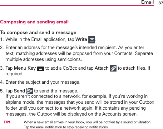 Email 37Composing and sending emailTo compose and send a message1. While in the Email application, tap Write  .2. Enter an address for the message’s intended recipient. As you enter text, matching addresses will be proposed from your Contacts. Separate multiple addresses using semicolons.3. Tap Menu Key  to add a Cc/Bcc and tap Attach  to attach ﬁles, if required.4. Enter the subject and your message.5. Tap Send  to send the message.If you aren’t connected to a network, for example, if you’re working in airplane mode, the messages that you send will be stored in your Outbox folder until you connect to a network again. If it contains any pending messages, the Outbox will be displayed on the Accounts screen. TIP!     When a new email arrives in your Inbox, you will be notiﬁed by a sound or vibration. Tap the email notiﬁcation to stop receiving notiﬁcations.