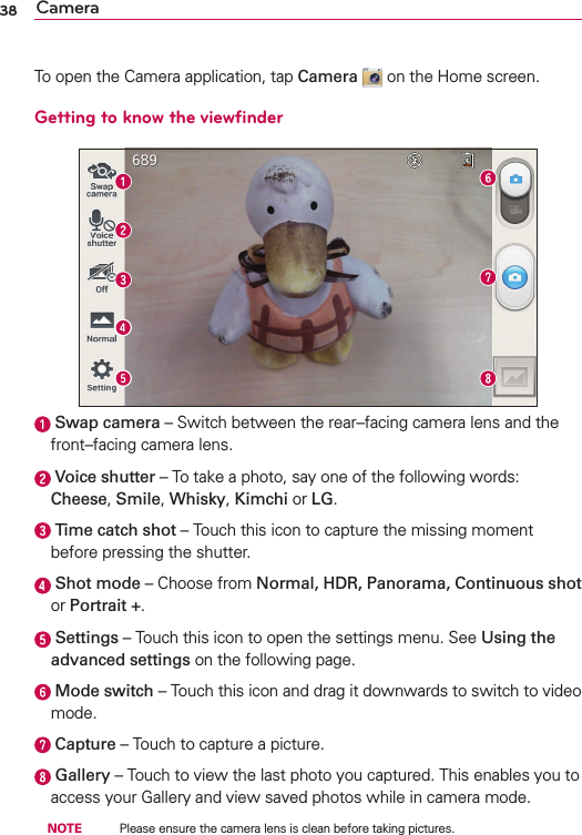 38 CameraTo open the Camera application, tap Camera  on the Home screen.Getting to know the viewﬁnder  Swap camera – Switch between the rear–facing camera lens and the front–facing camera lens.  Voice shutter – To take a photo, say one of the following words: Cheese, Smile, Whisky, Kimchi or LG.  Time catch shot – Touch this icon to capture the missing moment before pressing the shutter.  Shot mode – Choose from Normal, HDR, Panorama, Continuous shot or Portrait +.  Settings – Touch this icon to open the settings menu. See Using the advanced settings on the following page.  Mode switch – Touch this icon and drag it downwards to switch to video mode.  Capture – Touch to capture a picture.  Gallery – Touch to view the last photo you captured. This enables you to access your Gallery and view saved photos while in camera mode. NOTE    Please ensure the camera lens is clean before taking pictures.