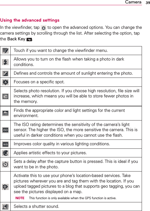 39CameraUsing the advanced settingsIn the viewﬁnder, tap   to open the advanced options. You can change the camera settings by scrolling through the list. After selecting the option, tap the Back Key .Touch if you want to change the viewﬁnder menu.Allows you to turn on the ﬂash when taking a photo in dark conditions.Deﬁnes and controls the amount of sunlight entering the photo.Focuses on a speciﬁc spot.Selects photo resolution. If you choose high resolution, ﬁle size will increase, which means you will be able to store fewer photos in the memory.Finds the appropriate color and light settings for the current environment.The ISO rating determines the sensitivity of the camera’s light sensor. The higher the ISO, the more sensitive the camera. This is useful in darker conditions when you cannot use the ﬂash.Improves color quality in various lighting conditions.Applies artistic effects to your pictures.Sets a delay after the capture button is pressed. This is ideal if you want to be in the photo.Activate this to use your phone’s location-based services. Take pictures wherever you are and tag them with the location. If you upload tagged pictures to a blog that supports geo tagging, you can see the pictures displayed on a map.  NOTE  This function is only available when the GPS function is active.Selects a shutter sound.