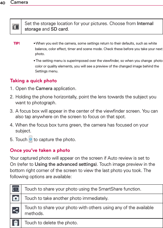 40 CameraSet the storage location for your pictures. Choose from Internal storage and SD card. TIP!     OWhen you exit the camera, some settings return to their defaults, such as white balance, color effect, timer and scene mode. Check these before you take your next photo.        OThe setting menu is superimposed over the viewﬁnder, so when you change  photo color or quality elements, you will see a preview of the changed image behind the Settings menu.Taking a quick photo 1. Open the Camera application.2. Holding the phone horizontally, point the lens towards the subject you want to photograph.3. A focus box will appear in the center of the viewﬁnder screen. You can also tap anywhere on the screen to focus on that spot.4. When the focus box turns green, the camera has focused on your subject.5. Touch   to capture the photo.Once you’ve taken a photoYour captured photo will appear on the screen if Auto review is set to On (refer to Using the advanced settings). Touch image preview in the bottom right corner of the screen to view the last photo you took. The following options are available:Touch to share your photo using the SmartShare function.Touch to take another photo immediately.Touch to share your photo with others using any of the available methods.Touch to delete the photo.