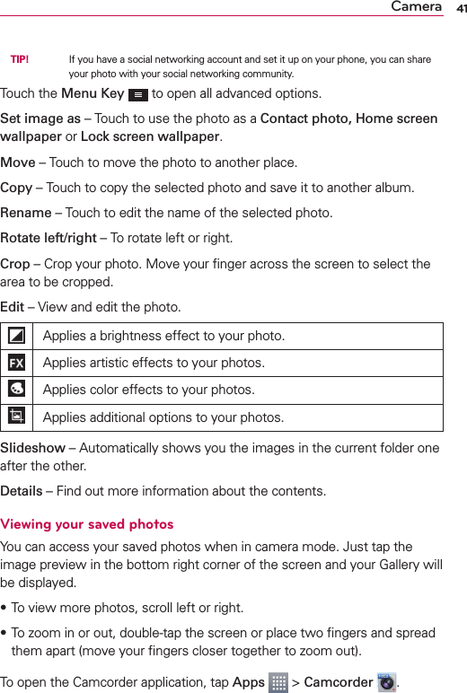 41Camera TIP!     If you have a social networking account and set it up on your phone, you can share your photo with your social networking community.Touch the Menu Key   to open all advanced options.Set image as – Touch to use the photo as a Contact photo, Home screen wallpaper or Lock screen wallpaper.Move – Touch to move the photo to another place.Copy – Touch to copy the selected photo and save it to another album.Rename – Touch to edit the name of the selected photo.Rotate left/right – To rotate left or right.Crop – Crop your photo. Move your ﬁnger across the screen to select the area to be cropped.Edit –  View and edit the photo.Applies a brightness effect to your photo.Applies artistic effects to your photos.Applies color effects to your photos.Applies additional options to your photos.Slideshow – Automatically shows you the images in the current folder one after the other.Details – Find out more information about the contents.Viewing your saved photosYou can access your saved photos when in camera mode. Just tap the image preview in the bottom right corner of the screen and your Gallery will be displayed.sTo view more photos, scroll left or right.s To zoom in or out, double-tap the screen or place two ﬁngers and spread them apart (move your ﬁngers closer together to zoom out).To open the Camcorder application, tap Apps  &gt; Camcorder  .