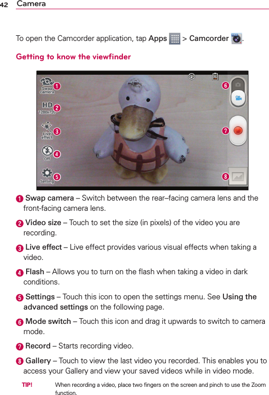 42 CameraTo open the Camcorder application, tap Apps  &gt; Camcorder  .Getting to know the viewﬁnder  Swap camera – Switch between the rear–facing camera lens and the front-facing camera lens.  Video size – Touch to set the size (in pixels) of the video you are recording.  Live effect – Live effect provides various visual effects when taking a video.  Flash – Allows you to turn on the ﬂash when taking a video in dark conditions.  Settings – Touch this icon to open the settings menu. See Using the advanced settings on the following page.  Mode switch – Touch this icon and drag it upwards to switch to camera mode.  Record – Starts recording video.  Gallery – Touch to view the last video you recorded. This enables you to access your Gallery and view your saved videos while in video mode. TIP!     When recording a video, place two ﬁngers on the screen and pinch to use the Zoom function.