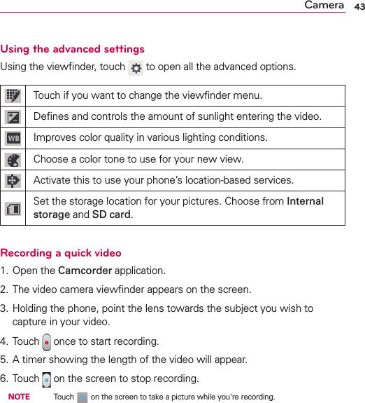 43CameraUsing the advanced settingsUsing the viewﬁnder, touch   to open all the advanced options.Touch if you want to change the viewﬁnder menu.Deﬁnes and controls the amount of sunlight entering the video.Improves color quality in various lighting conditions.Choose a color tone to use for your new view.Activate this to use your phone’s location-based services.Set the storage location for your pictures. Choose from Internal storage and SD card.Recording a quick video1. Open the Camcorder application.2. The video camera viewﬁnder appears on the screen.3. Holding the phone, point the lens towards the subject you wish to capture in your video.4. Touch   once to start recording.5. A timer showing the length of the video will appear.6. Touch   on the screen to stop recording. NOTE    Touch   on the screen to take a picture while you&apos;re recording.