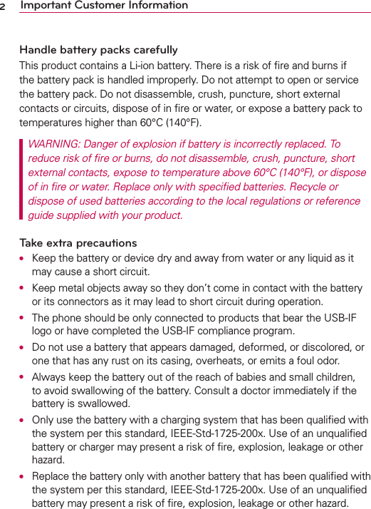 2Important Customer InformationHandle battery packs carefullyThis product contains a Li-ion battery. There is a risk of ﬁre and burns if the battery pack is handled improperly. Do not attempt to open or service the battery pack. Do not disassemble, crush, puncture, short external contacts or circuits, dispose of in ﬁre or water, or expose a battery pack to temperatures higher than 60°C (140°F).WARNING: Danger of explosion if battery is incorrectly replaced. To reduce risk of ﬁre or burns, do not disassemble, crush, puncture, short external contacts, expose to temperature above 60°C (140°F), or dispose of in ﬁre or water. Replace only with speciﬁed batteries. Recycle or dispose of used batteries according to the local regulations or reference guide supplied with your product.Take extra precautionsO  Keep the battery or device dry and away from water or any liquid as it may cause a short circuit.O Keep metal objects away so they don’t come in contact with the battery or its connectors as it may lead to short circuit during operation.O  The phone should be only connected to products that bear the USB-IF logo or have completed the USB-IF compliance program.O  Do not use a battery that appears damaged, deformed, or discolored, or one that has any rust on its casing, overheats, or emits a foul odor.O  Always keep the battery out of the reach of babies and small children, to avoid swallowing of the battery. Consult a doctor immediately if the battery is swallowed.O  Only use the battery with a charging system that has been qualiﬁed with the system per this standard, IEEE-Std-1725-200x. Use of an unqualiﬁed battery or charger may present a risk of ﬁre, explosion, leakage or other hazard.O  Replace the battery only with another battery that has been qualiﬁed with the system per this standard, IEEE-Std-1725-200x. Use of an unqualiﬁed battery may present a risk of ﬁre, explosion, leakage or other hazard.